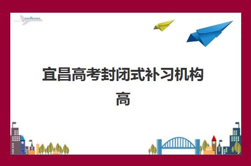 宜昌高考封闭式补习机构高满意度机构TOP5如何选择？2025年最新满意度调查、择校指南与成功案例全解析