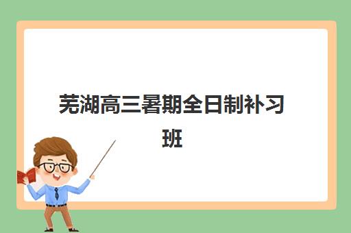 芜湖高三暑期全日制补习班时间2025年公布了吗？最新课程安排、报名指南与机构选择全攻略