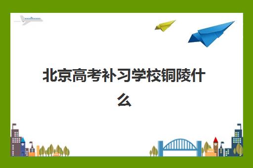 北京高考补习学校铜陵什么时候报名考试，2025年权威时间表、报名流程与择校全攻略