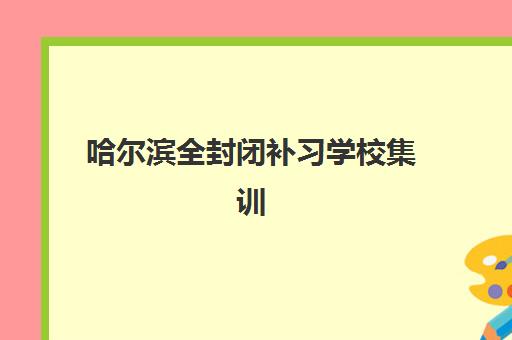 哈尔滨全封闭补习学校集训营排名前十名如何选择？2025年权威Top10榜单、各校特色解析与科学择校全指南