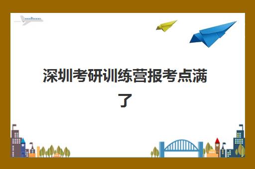 深圳考研训练营报考点满了还能改吗？2025年最新权威修改流程、应急方案与成功案例解析
