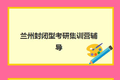 兰州封闭型考研集训营辅导班哪个比较好一点？2025年最新排名与择校全攻略