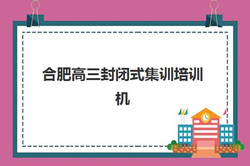 合肥高三封闭式集训培训机构哪个比较好？2025年最新排名详情、择校标准与报读全指南