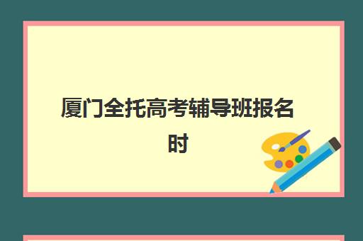 厦门全托高考辅导班报名时间及流程安排如何规划？2025年最新时间节点、报名步骤与机构选择全攻略