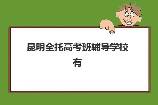 昆明全托高考班辅导学校有哪些学校可选？2025年最新权威排名、各校特色优势与科学择校全指南