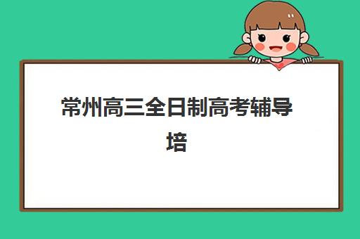 常州高三全日制高考辅导培训基地有哪些学校？2025年最新机构实力排名与择校指南