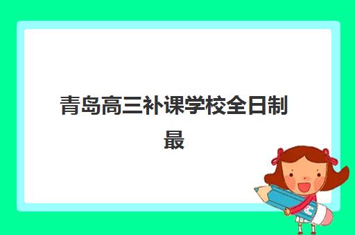 青岛高三补课学校全日制最好辅导学校排名如何查询？2025年最新权威榜单与择校指南全解析