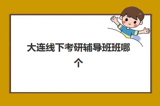 大连线下考研辅导班班哪个机构好一点啊？2025年最新权威排名、各校特色解析与科学择校全指南