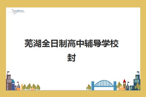 芜湖全日制高中辅导学校封闭式集训营地址电话如何查询？2025年最新校区信息、择校指南与联系方式大全
