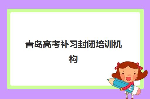 青岛高考补习封闭培训机构有哪些地方好？2025年最新权威排名、择校指南与避坑全攻略
