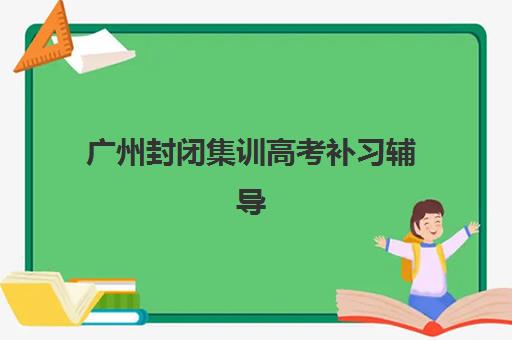 广州封闭集训高考补习辅导班如何选？这份超全学校名单与择校指南请收好