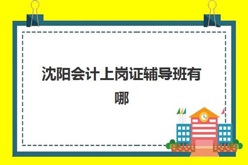 沈阳会计上岗证辅导班有哪些机构好？2025年最新权威排名榜单与科学择校全攻略指南