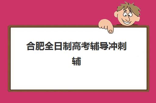合肥全日制高考辅导冲刺辅导机构哪家强些？2025年最新权威排名、各校特色解析与科学择校全攻略指南