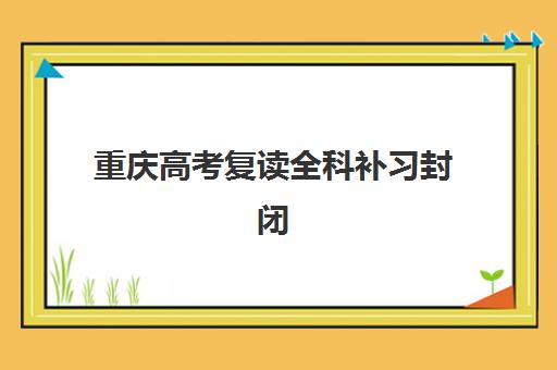 重庆高考复读全科补习封闭式集训营有哪些可选？2023年权威名单、择校指南与避坑攻略