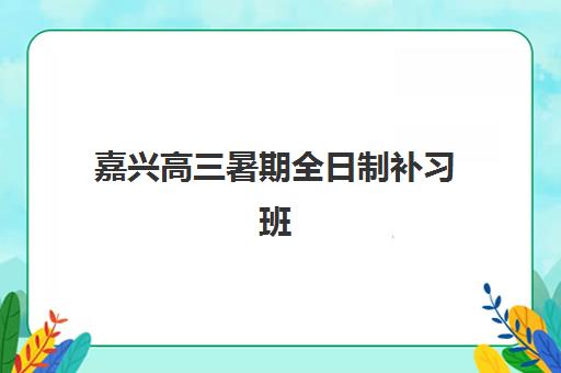 嘉兴高三暑期全日制补习班机构哪家好？2025年实力排名TOP5权威评测与择校全指南