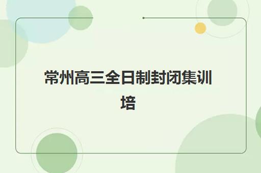常州高三全日制封闭集训培训班排名机构如何选择？2025年最新权威榜单、择校指南与成功案例全解析