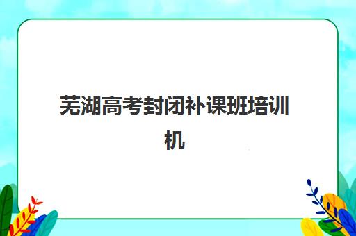 芜湖高考封闭补课班培训机构哪个比较好？2025年封闭式集训班选择指南与口碑对比