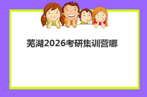 芜湖2026考研集训营哪个比较好？最新十大机构实力对比、收费标准与择校避坑全攻略