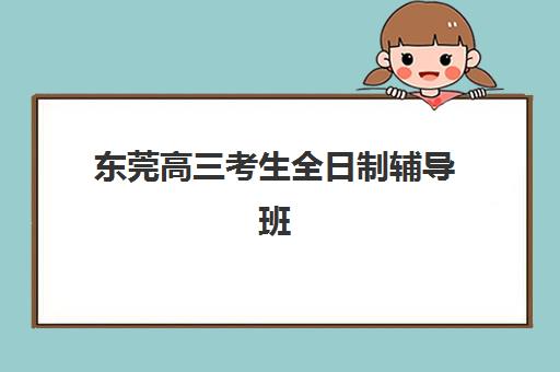 东莞高三考生全日制辅导班有哪些学校可以报？2025年最新权威排名榜单深度解析与科学择校全攻略指南