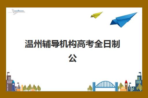 温州辅导机构高考全日制公办vs民办服务对比：2025年最新深度解析、选择策略与避坑指南
