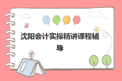 沈阳会计实操精讲课程辅导机构有哪些地方如何查询最准确？最新地址分布、择校指南与成功案例解析