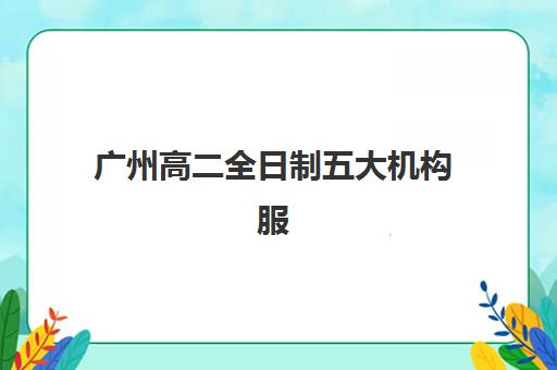 广州高二全日制五大机构服务能力分析如何？2025年最新排名与择校指南