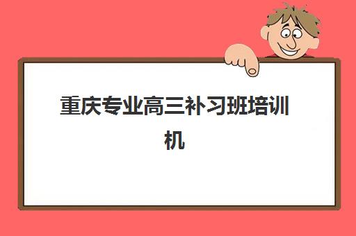 重庆专业高三补习班培训机构哪家好？2025年十大权威排名、择校指南与避坑全攻略
