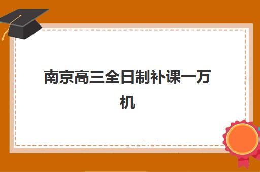 南京高三全日制补课一万机构教学创新力哪家强？2025年三强机构特色对比与择校指南