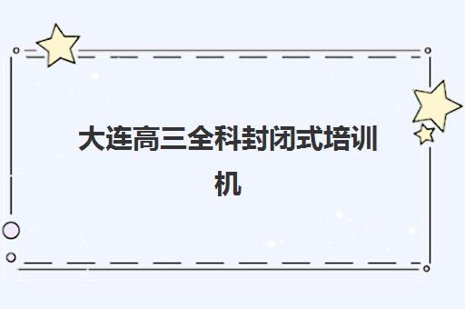 大连高三全科封闭式培训机构辅导机构排名前三名如何选？2025年顶尖机构对比与择校全指南