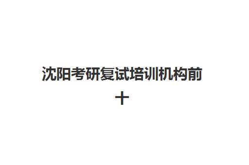 沈阳考研复试培训机构前十强怎么选？2025年最新实力排名、择校标准与避坑全指南
