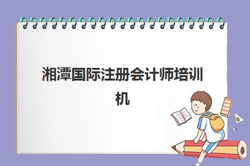 湘潭国际注册会计师培训机构有哪些地方好？2025年权威评测、择校指南与成功备考全攻略