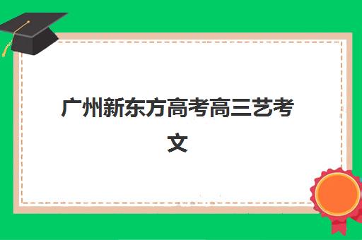 广州新东方高考高三艺考文化课补习学校收费价目表完全解析，艺考生家长必看的选择与性价比指南