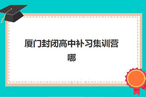 厦门封闭高中补习集训营哪个比较好？2025年十大机构综合对比，附师资、费用与择校全指南