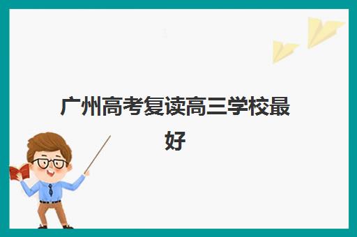 广州高考复读高三学校最好的培训机构排名如何查询？2025年最新权威榜单、择校标准与全流程指南