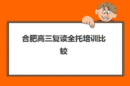 合肥高三复读全托培训比较厉害的培训机构有哪些？2025年最新权威排名解读与科学择校全指南