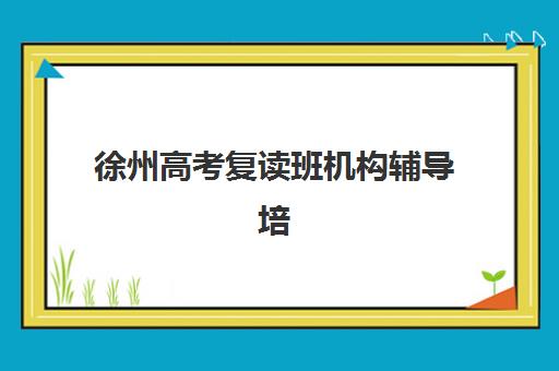 徐州高考复读班机构辅导培训机构哪家好如何科学选择？2025年最新权威排名详情、择校技巧与成功案例全解析