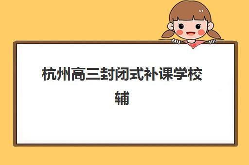 杭州高三封闭式补课学校辅导班哪个比较好一点？2025年最新评测、择校指南与成功案例解析