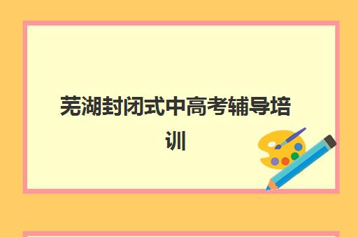 芜湖封闭式中高考辅导培训班培训机构哪个比较好一点？2025年最新排名、择校标准与成功案例解析