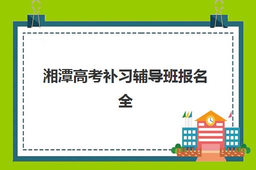 湘潭高考补习辅导班报名全指南：2025年报名时间、流程步骤、材料清单与机构选择完全解析