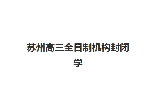 苏州高三全日制机构封闭学校排名一览表：2025年最新十大机构实力对比与择校指南