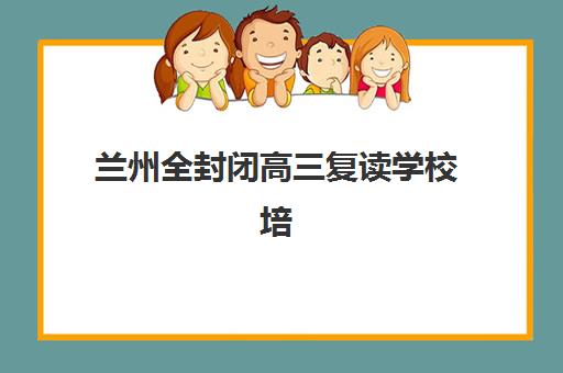 兰州全封闭高三复读学校培训基地有哪些学校？2025年最新权威名单、择校标准与成功案例全解析