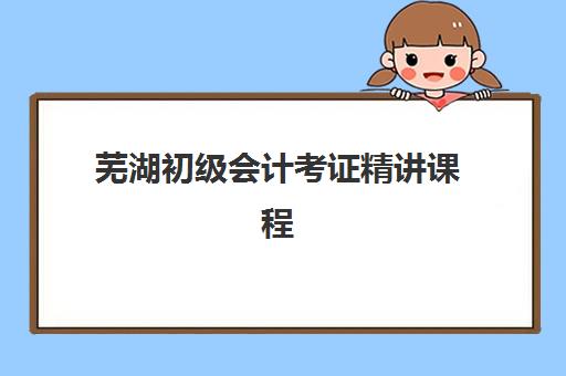 芜湖初级会计考证精讲课程如何选？2025年考试时间与备考全攻略
