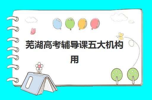 芜湖高考辅导课五大机构用户推荐榜如何参考？2025年真实用户评价与选择全攻略