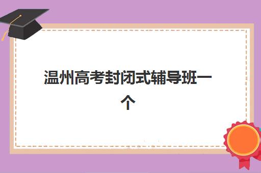 温州高考封闭式辅导班一个月费用多少？2025年收费标准与择班指南