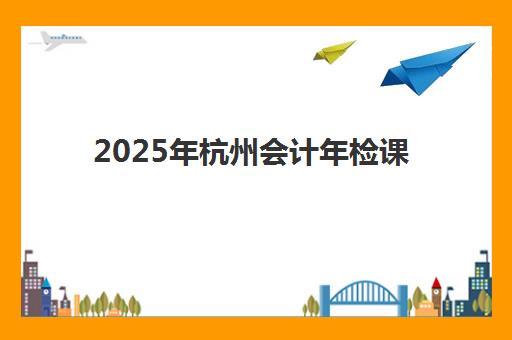 2025年杭州会计年检课程与继续教育时间全知道，考试日程、政策解读及报名学习完整指南