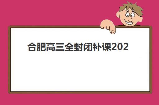 合肥高三全封闭补课2025年时间是多少？最新课程安排与择校全攻略