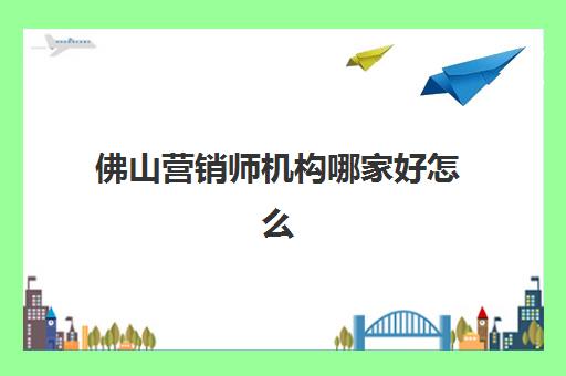 佛山营销师机构哪家好怎么选？2025年最新权威实力排名、各机构特色解析与科学择校全攻略