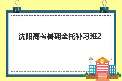 沈阳高考暑期全托补习班2025年分数线是多少？最新预测方法、择校指南与分数提升全攻略