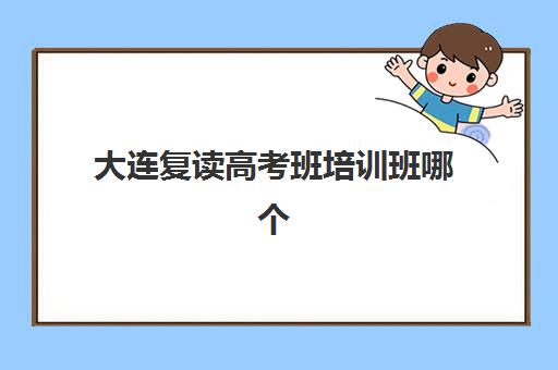 大连复读高考班培训班哪个好一点？2025年十大高性价比机构综合评测与择校指南