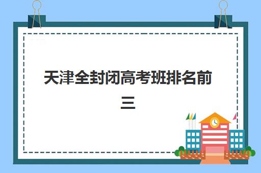 天津全封闭高考班排名前三名有哪些？2025年顶尖机构教学特色与择校指南